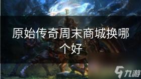原始传奇周末商城换哪个好，周末传奇商城优选兑换指南